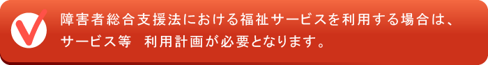 障害者総合支援法における福祉サービスを利用する場合は、サービス等　利用計画が必要となります。