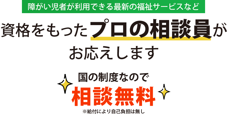 障がい児者が利用できる最新の福祉サービスなど、資格をもったプロの相談員がお応えします。国の制度なので相談無料（※給付により自己負担は無し）です。